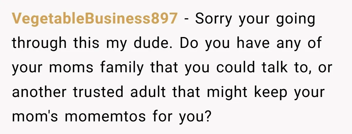 VegetableBusiness897 - Sorry your going through this my dude. Do you have any of your moms family that you could talk to, or another trusted adult that might keep your...