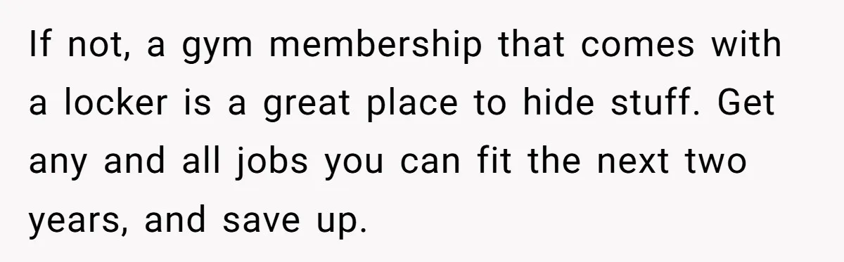 If not, a gym membership that comes with a locker is a great place to hide stuff. Get any and all jobs you can fit the next two years, and...