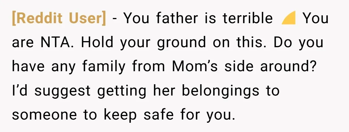 [Reddit User] - You father is terrible 😞 You are NTA. Hold your ground on this. Do you have any family from Mom’s side around? I’d suggest getting her belongings...