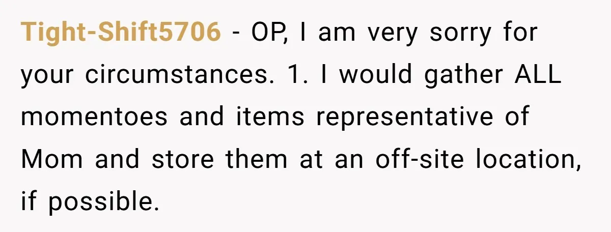 Tight-Shift5706 - OP, I am very sorry for your circumstances. 1. I would gather ALL momentoes and items representative of Mom and store them at an off-site location, if possible.