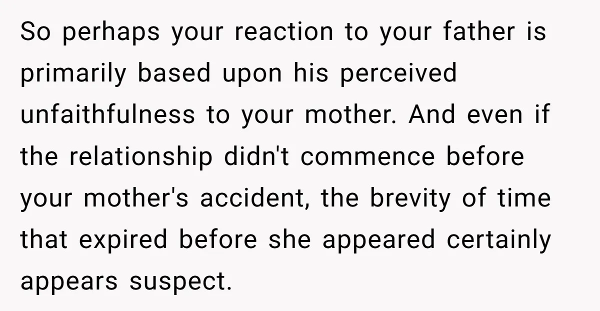 So perhaps your reaction to your father is primarily based upon his perceived unfaithfulness to your mother. And even if the relationship didn't commence before your mother's accident, the brevity...