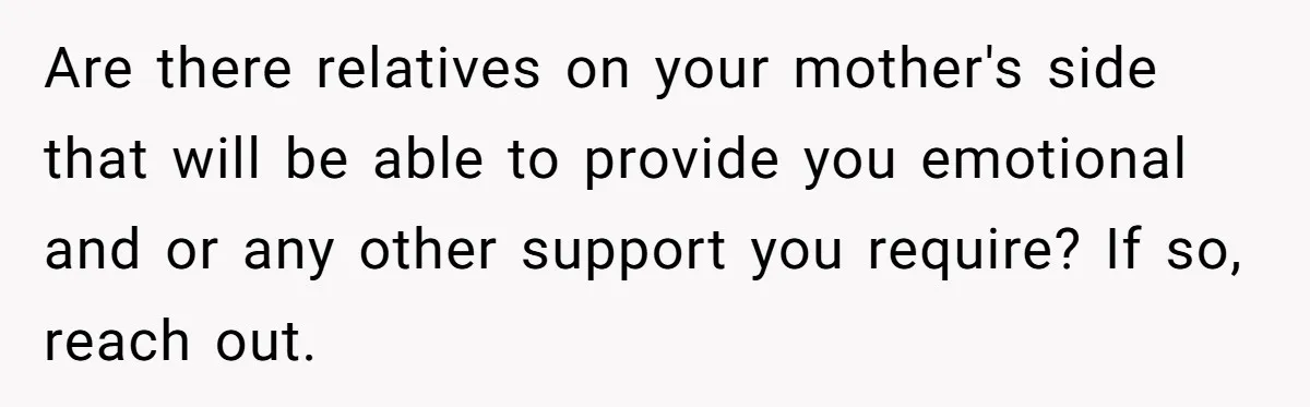 Are there relatives on your mother's side that will be able to provide you emotional and or any other support you require? If so, reach out.