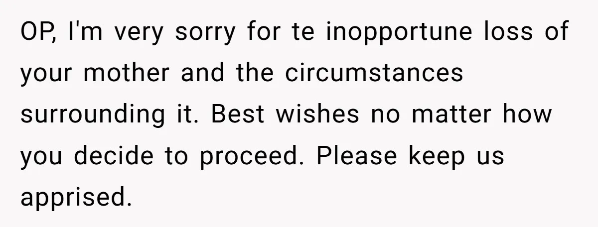 OP, I'm very sorry for te inopportune loss of your mother and the circumstances surrounding it. Best wishes no matter how you decide to proceed. Please keep us apprised.