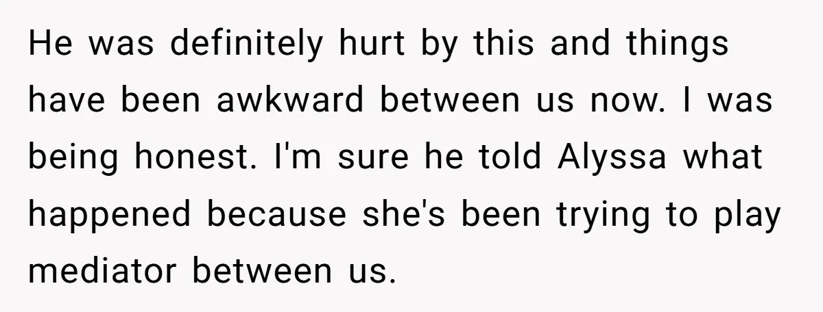 He was definitely hurt by this and things have been awkward between us now. I was being honest. I'm sure he told Alyssa what happened because she's been trying to...