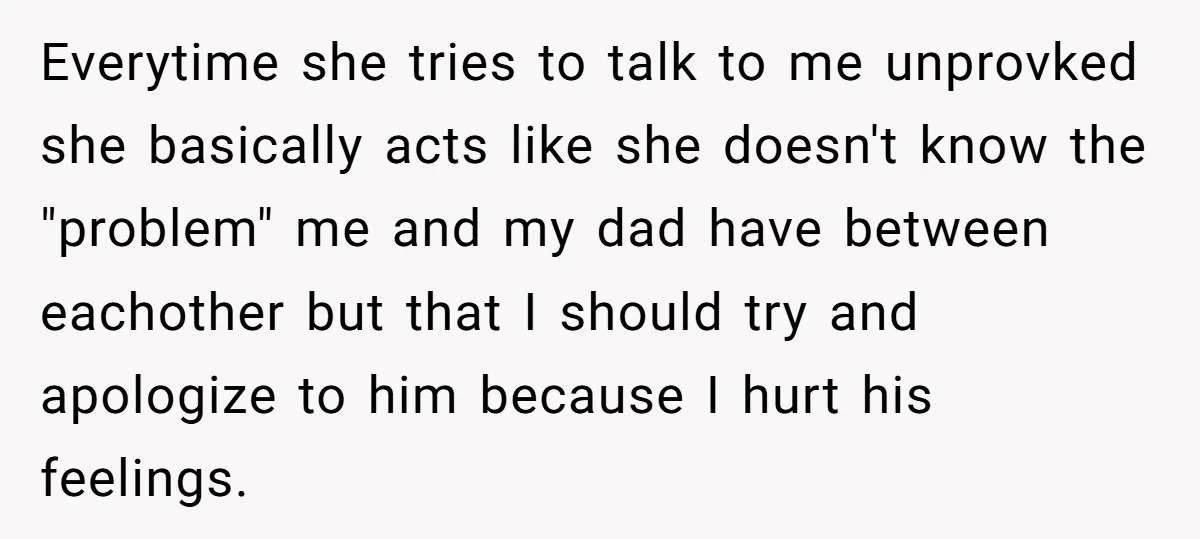 Everytime she tries to talk to me unprovked she basically acts like she doesn't know the "problem" me and my dad have between eachother but that I should try and...