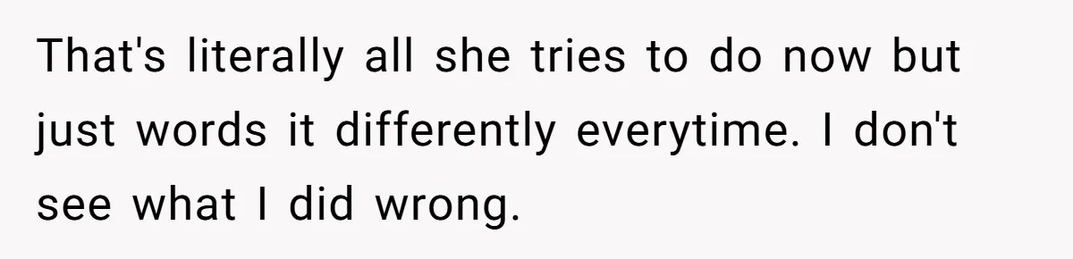 That's literally all she tries to do now but just words it differently everytime. I don't see what I did wrong.