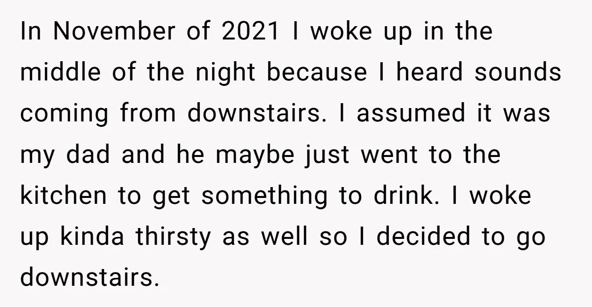 In November of 2021 I woke up in the middle of the night because I heard sounds coming from downstairs. I assumed it was my dad and he maybe just...