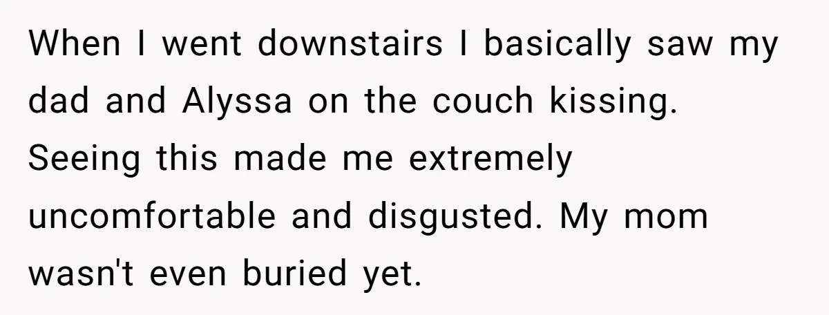 When I went downstairs I basically saw my dad and Alyssa on the couch kissing. Seeing this made me extremely uncomfortable and disgusted. My mom wasn't even buried yet.