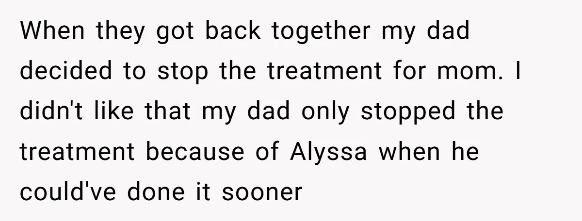When they got back together my dad decided to stop the treatment for mom. I didn't like that my dad only stopped the treatment because of Alyssa when he could've...
