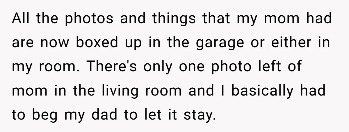 All the photos and things that my mom had are now boxed up in the garage or either in my room. There's only one photo left of mom in the...