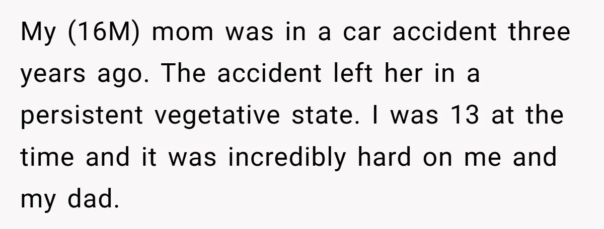 My (16M) mom was in a car accident three years ago. The accident left her in a persistent vegetative state. I was 13 at the time and it was incredibly...