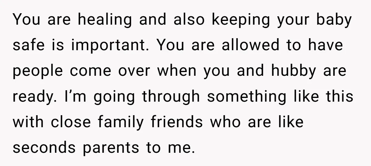 You are healing and also keeping your baby safe is important. You are allowed to have people come over when you and hubby are ready. I’m going through something like...