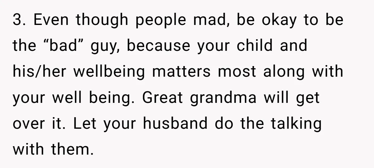 3. Even though people mad, be okay to be the “bad” guy, because your child and his/her wellbeing matters most along with your well being. Great grandma will get over...
