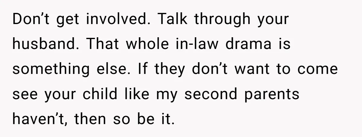 Don’t get involved. Talk through your husband. That whole in-law drama is something else. If they don’t want to come see your child like my second parents haven’t, then so...
