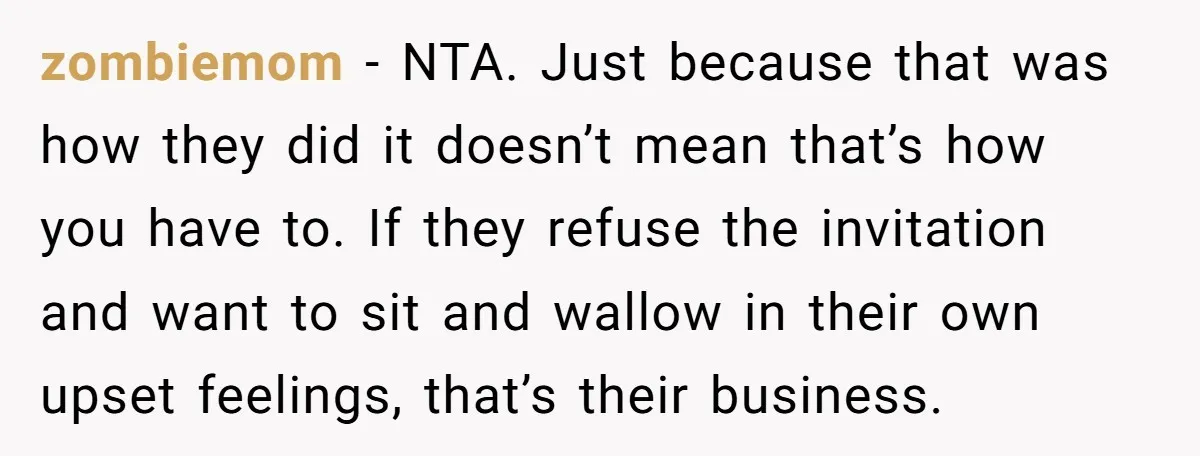 zombiemom - NTA. Just because that was how they did it doesn’t mean that’s how you have to. If they refuse the invitation and want to sit and wallow in...