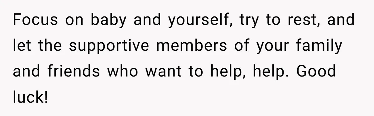Focus on baby and yourself, try to rest, and let the supportive members of your family and friends who want to help, help. Good luck!