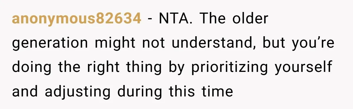 anonymous82634 - NTA. The older generation might not understand, but you’re doing the right thing by prioritizing yourself and adjusting during this time