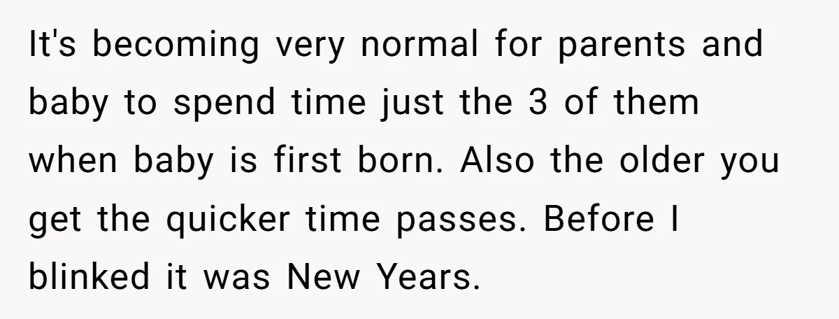 It's becoming very normal for parents and baby to spend time just the 3 of them when baby is first born. Also the older you get the quicker time passes....