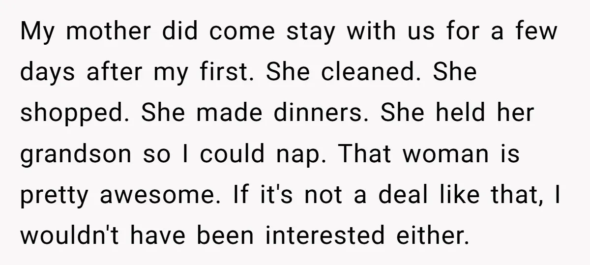 My mother did come stay with us for a few days after my first. She cleaned. She shopped. She made dinners. She held her grandson so I could nap. That...