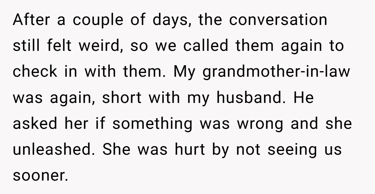 After a couple of days, the conversation still felt weird, so we called them again to check in with them. My grandmother-in-law was again, short with my husband. He asked...