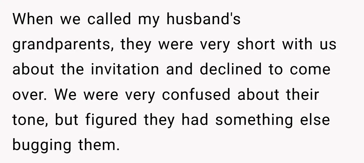 When we called my husband's grandparents, they were very short with us about the invitation and declined to come over. We were very confused about their tone, but figured they...