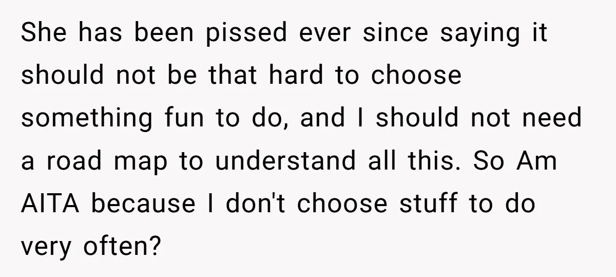 She has been pissed ever since saying it should not be that hard to choose something fun to do, and I should not need a road map to understand all...