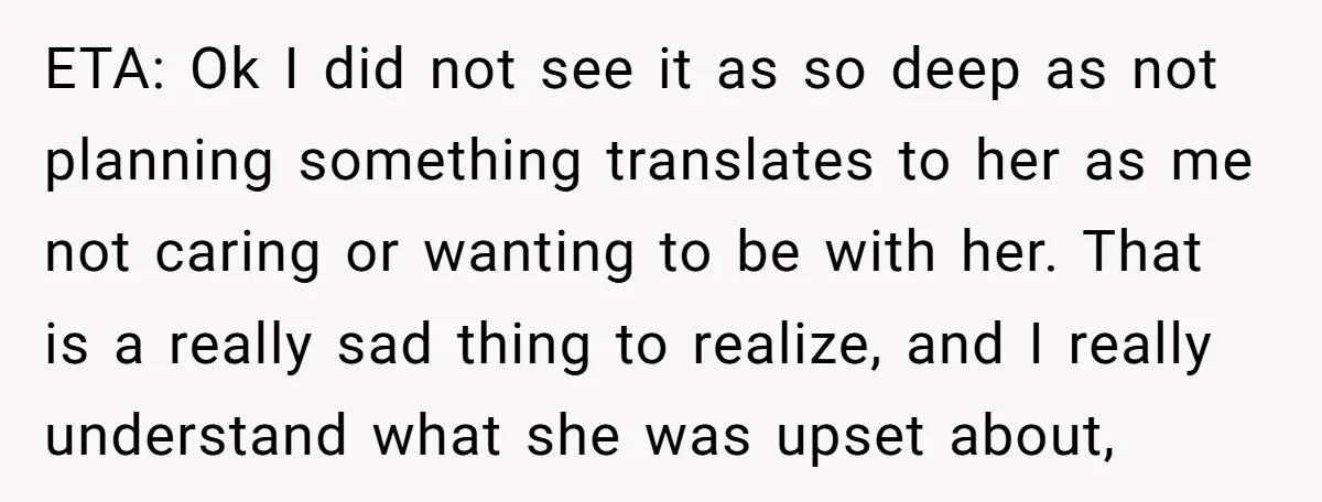 ETA: Ok I did not see it as so deep as not planning something translates to her as me not caring or wanting to be with her. That is a...