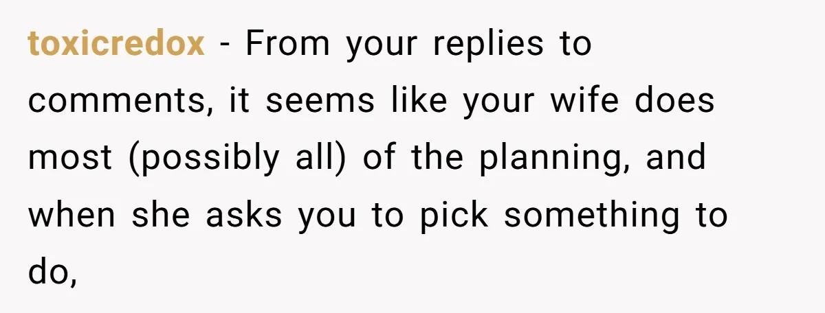 toxicredox − From your replies to comments, it seems like your wife does most (possibly all) of the planning, and when she asks you to pick something to do,