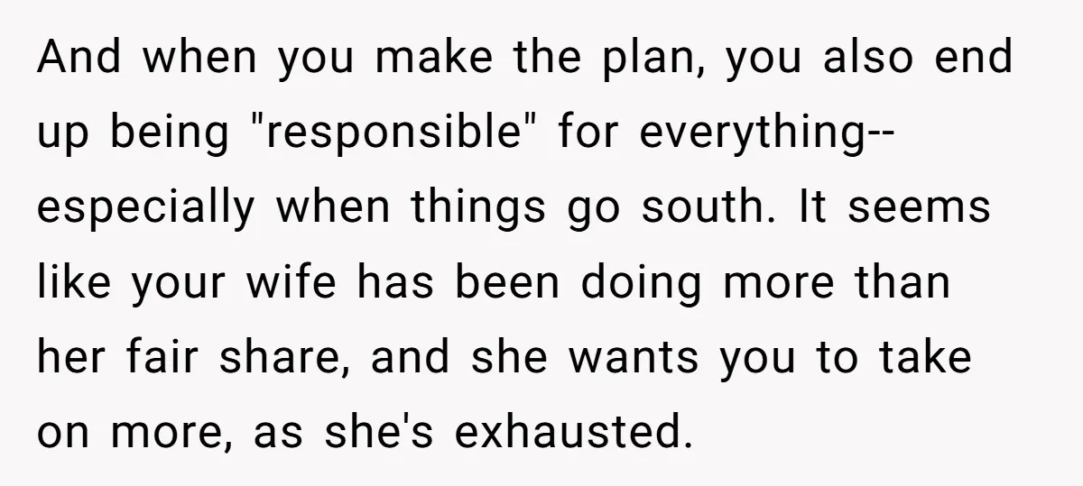 And when you make the plan, you also end up being "responsible" for everything--especially when things go south. It seems like your wife has been doing more than her fair...