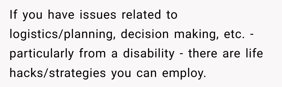 If you have issues related to logistics/planning, decision making, etc. - particularly from a disability - there are life hacks/strategies you can employ.
