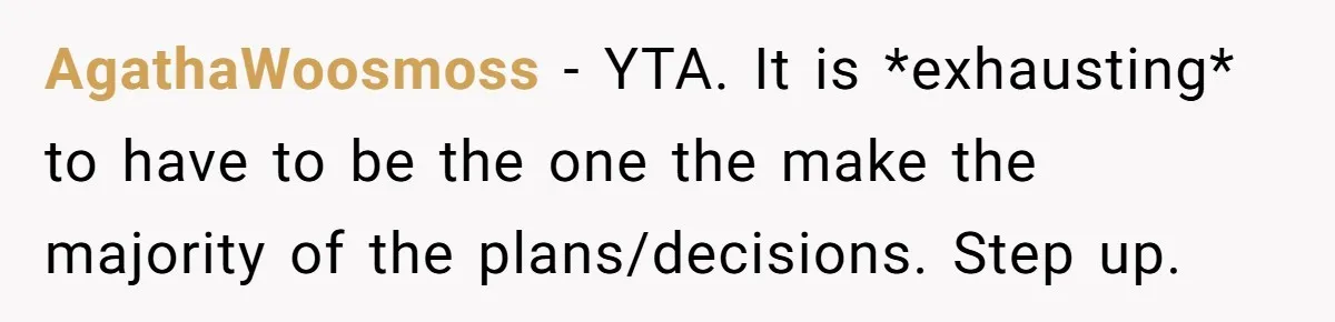 AgathaWoosmoss − YTA. It is *exhausting* to have to be the one the make the majority of the plans/decisions. Step up.