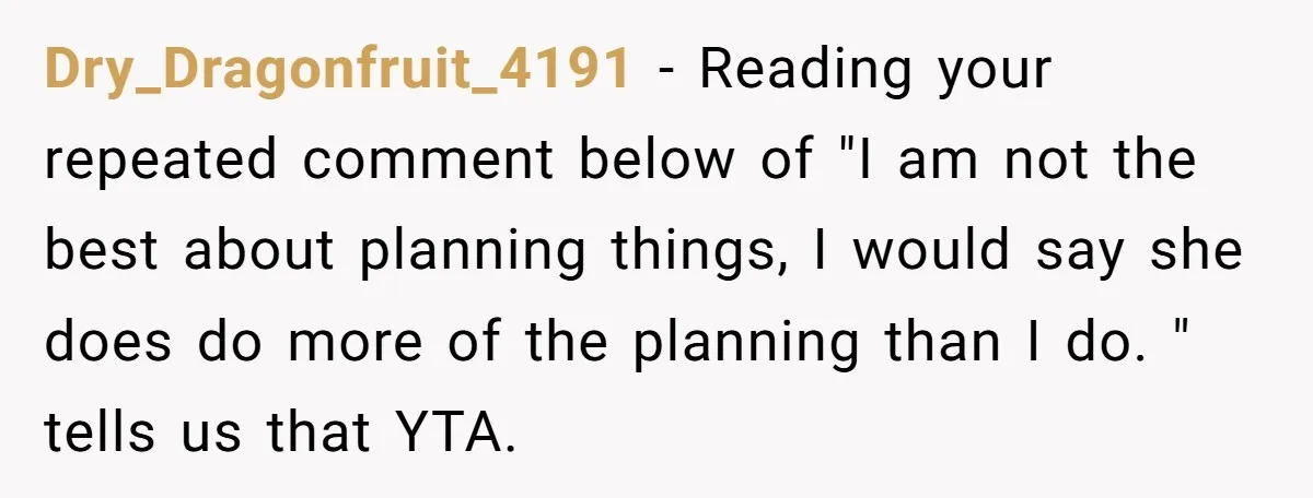 Dry_Dragonfruit_4191 − Reading your repeated comment below of "I am not the best about planning things, I would say she does do more of the planning than I do. "...