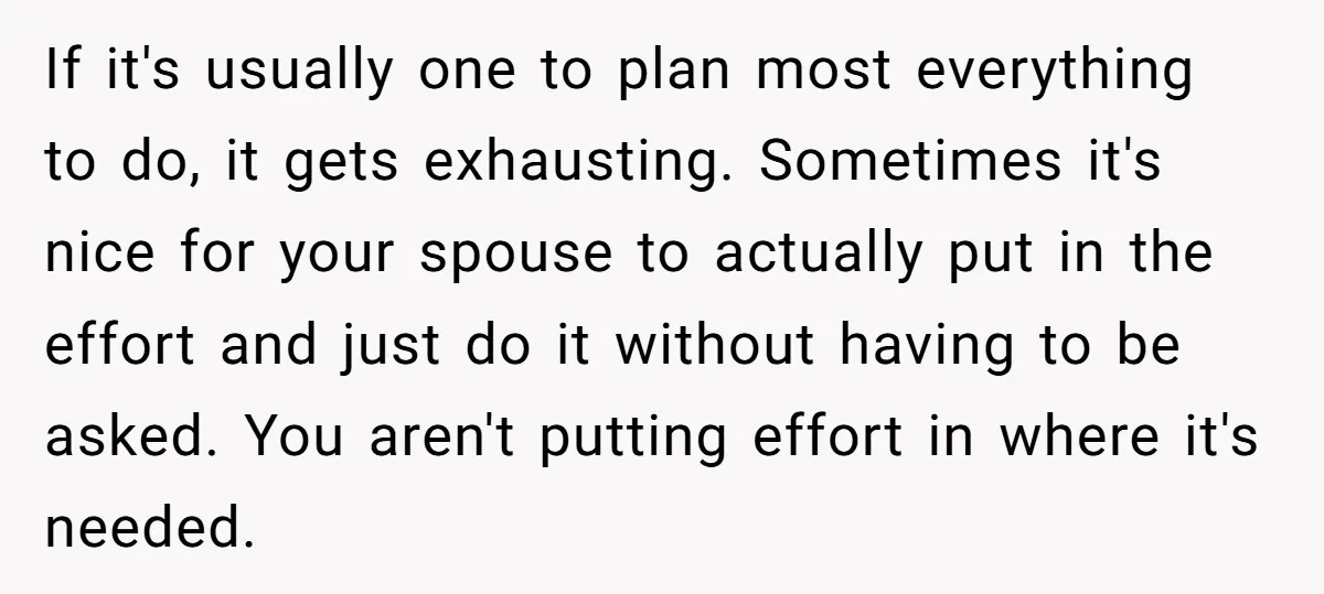 If it's usually one to plan most everything to do, it gets exhausting. Sometimes it's nice for your spouse to actually put in the effort and just do it without...
