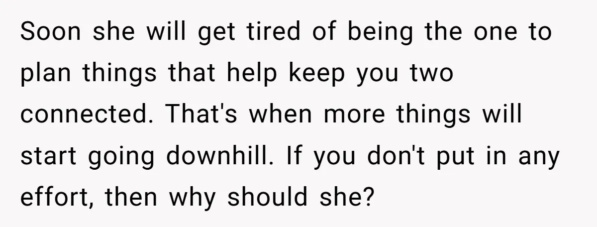 Soon she will get tired of being the one to plan things that help keep you two connected. That's when more things will start going downhill. If you don't put...