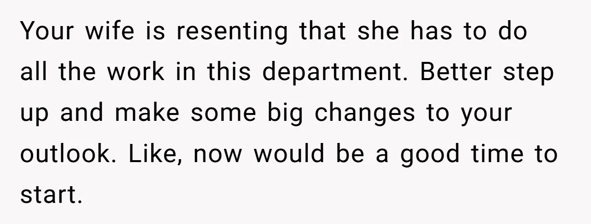 Your wife is resenting that she has to do all the work in this department. Better step up and make some big changes to your outlook. Like, now would be...