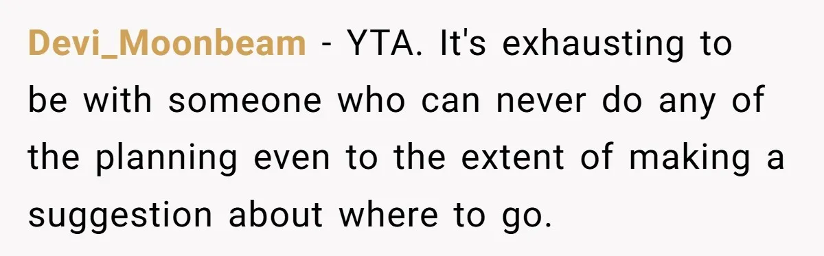 Devi_Moonbeam − YTA. It's exhausting to be with someone who can never do any of the planning even to the extent of making a suggestion about where to go.