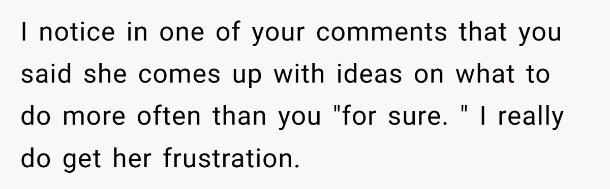 I notice in one of your comments that you said she comes up with ideas on what to do more often than you "for sure. " I really do get...