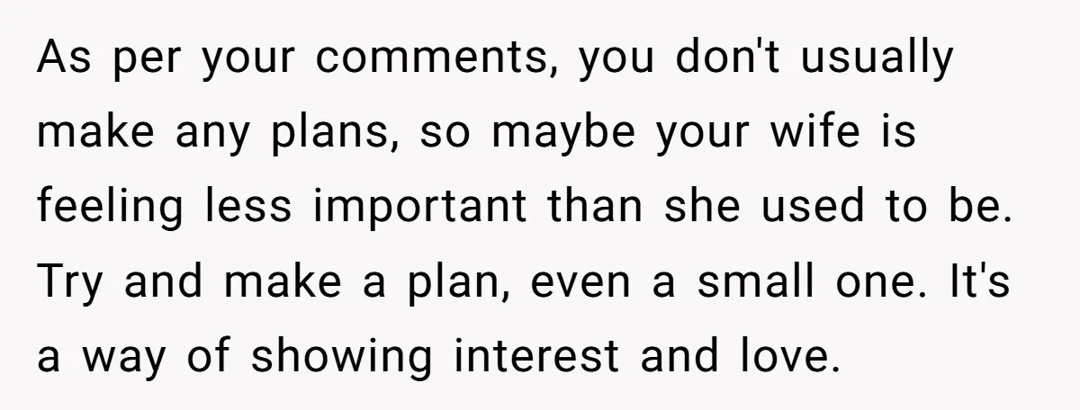 As per your comments, you don't usually make any plans, so maybe your wife is feeling less important than she used to be. Try and make a plan, even a...