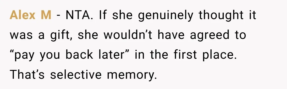 Alex M - NTA. If she genuinely thought it was a gift, she wouldn’t have agreed to “pay you back later” in the first place. That’s selective memory.