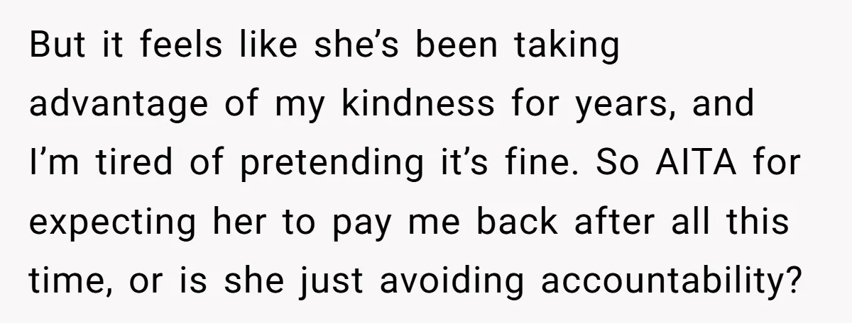 But it feels like she’s been taking advantage of my kindness for years, and I’m tired of pretending it’s fine. So AITA for expecting her to pay me back after...