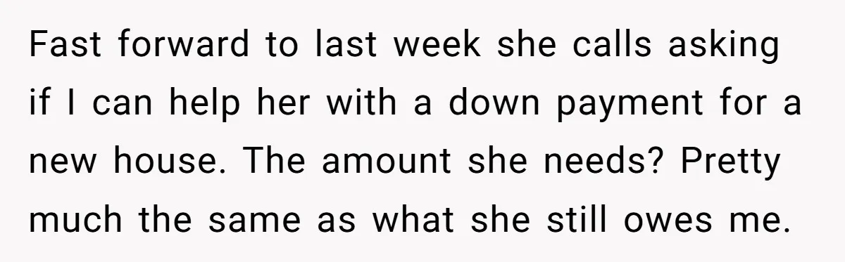 Fast forward to last week she calls asking if I can help her with a down payment for a new house. The amount she needs? Pretty much the same as...