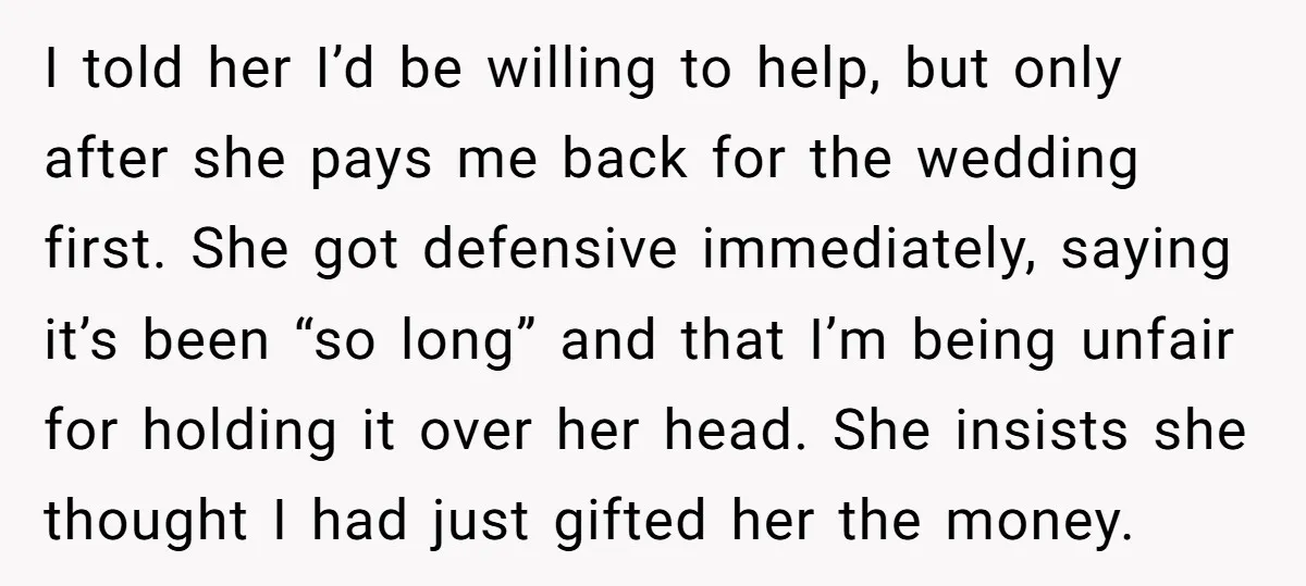 I told her I’d be willing to help, but only after she pays me back for the wedding first. She got defensive immediately, saying it’s been “so long” and that...