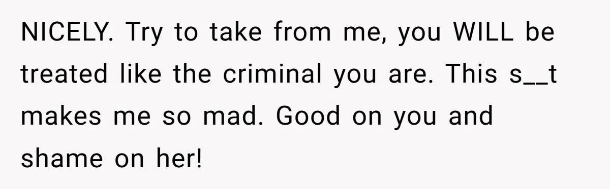 NICELY. Try to take from me, you WILL be treated like the criminal you are. This s__t makes me so mad. Good on you and shame on her!