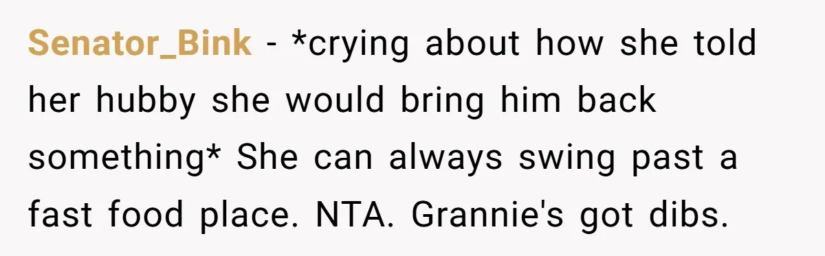 Senator_Bink − *crying about how she told her hubby she would bring him back something* She can always swing past a fast food place. NTA. Grannie's got dibs.