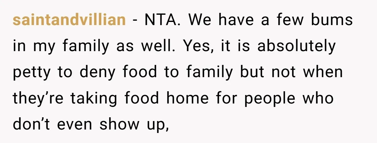 saintandvillian − NTA. We have a few bums in my family as well. Yes, it is absolutely petty to deny food to family but not when they’re taking food home...