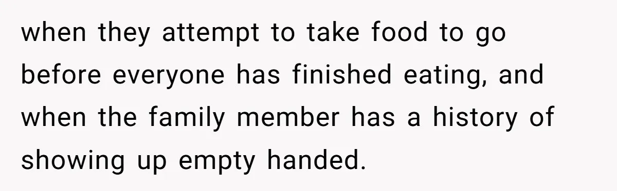 when they attempt to take food to go before everyone has finished eating, and when the family member has a history of showing up empty handed.