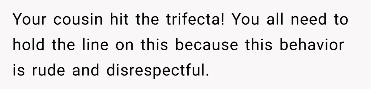 Your cousin hit the trifecta! You all need to hold the line on this because this behavior is rude and disrespectful.