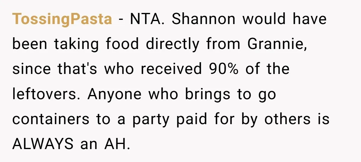 TossingPasta − NTA. Shannon would have been taking food directly from Grannie, since that's who received 90% of the leftovers. Anyone who brings to go containers to a party paid...