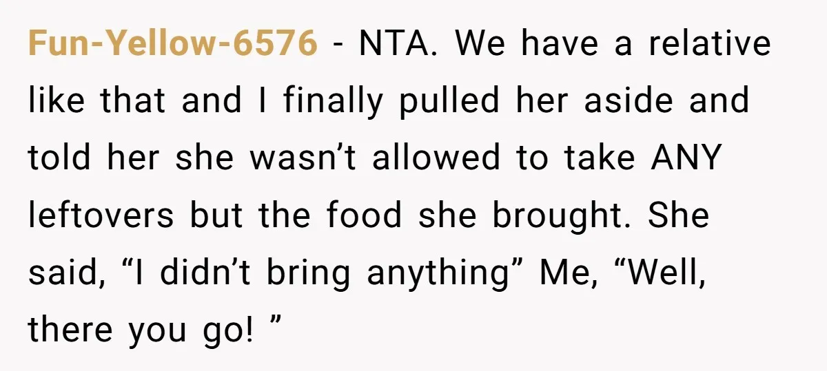 Fun-Yellow-6576 − NTA. We have a relative like that and I finally pulled her aside and told her she wasn’t allowed to take ANY leftovers but the food she brought....