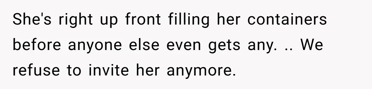 She's right up front filling her containers before anyone else even gets any. .. We refuse to invite her anymore.